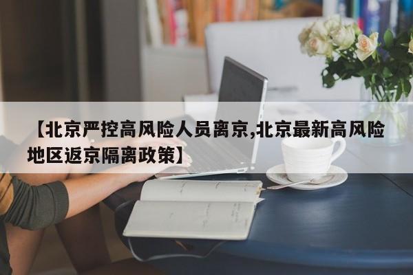 【北京严控高风险人员离京,北京最新高风险地区返京隔离政策】