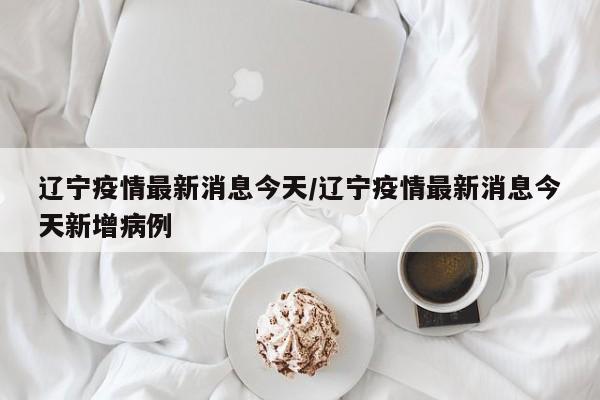 辽宁疫情最新消息今天/辽宁疫情最新消息今天新增病例