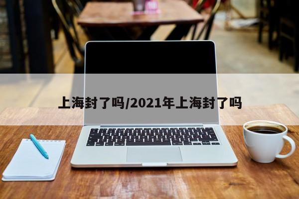 上海封了吗/2021年上海封了吗