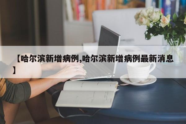 【哈尔滨新增病例,哈尔滨新增病例最新消息】
