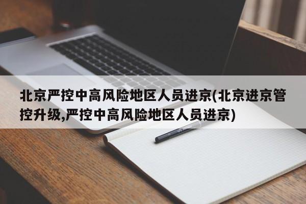 北京严控中高风险地区人员进京(北京进京管控升级,严控中高风险地区人员进京)