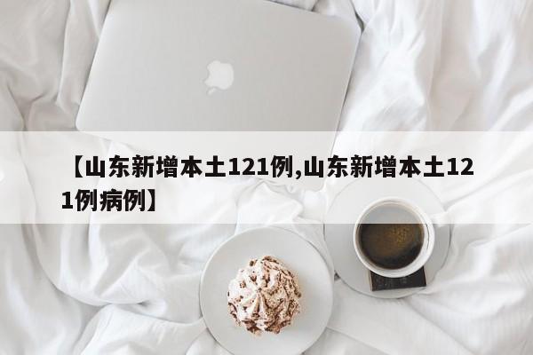 【山东新增本土121例,山东新增本土121例病例】
