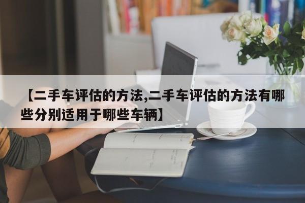 【二手车评估的方法,二手车评估的方法有哪些分别适用于哪些车辆】
