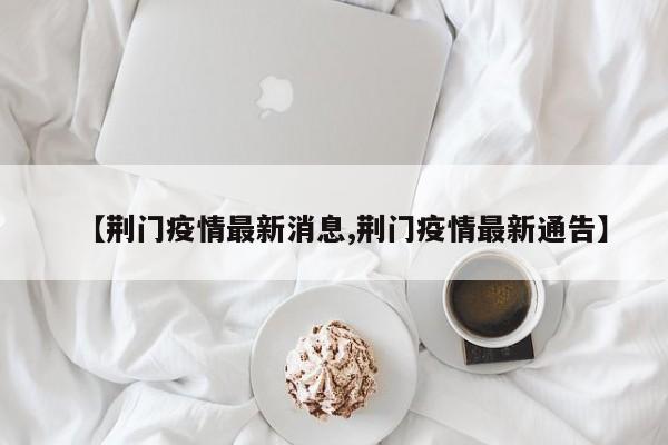 【荆门疫情最新消息,荆门疫情最新通告】