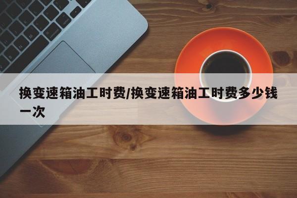 换变速箱油工时费/换变速箱油工时费多少钱一次