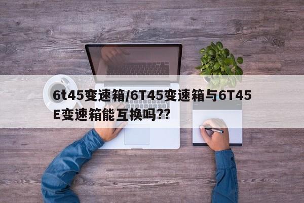 6t45变速箱/6T45变速箱与6T45E变速箱能互换吗??