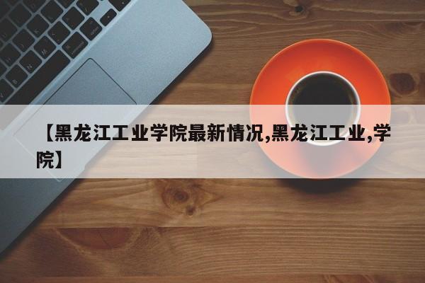 【黑龙江工业学院最新情况,黑龙江工业,学院】