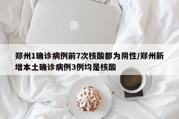 郑州1确诊病例前7次核酸都为阴性/郑州新增本土确诊病例3例均是核酸