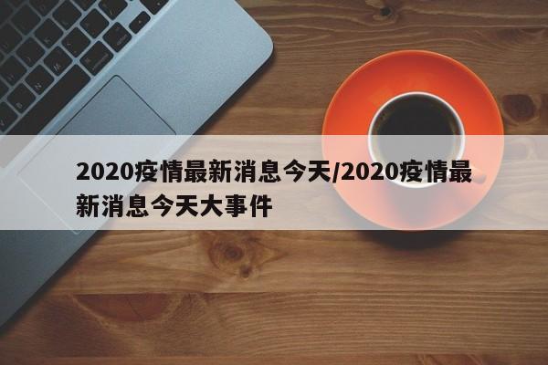 2020疫情最新消息今天/2020疫情最新消息今天大事件