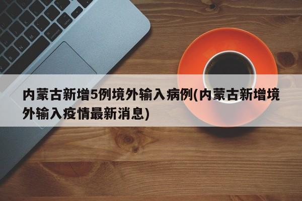 内蒙古新增5例境外输入病例(内蒙古新增境外输入疫情最新消息)