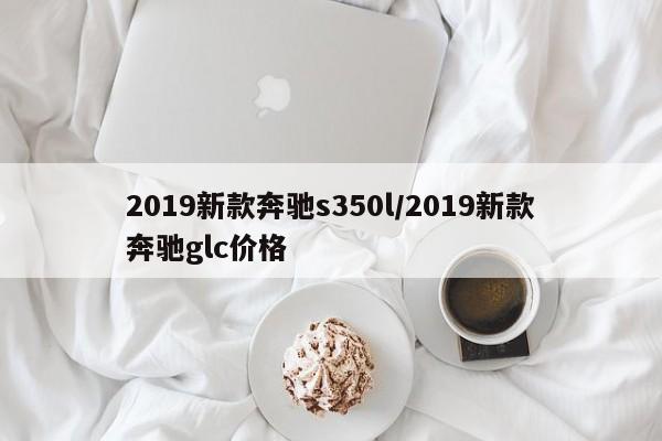 2019新款奔驰s350l/2019新款奔驰glc价格