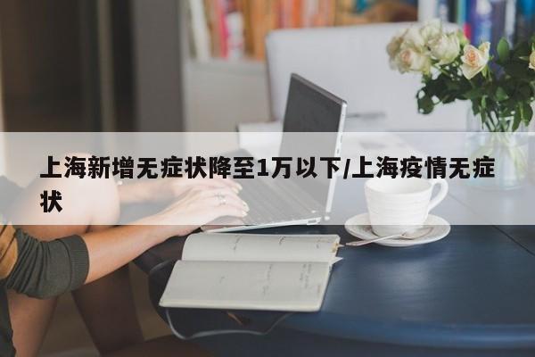上海新增无症状降至1万以下/上海疫情无症状