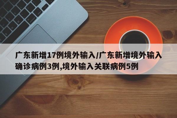 广东新增17例境外输入/广东新增境外输入确诊病例3例,境外输入关联病例5例