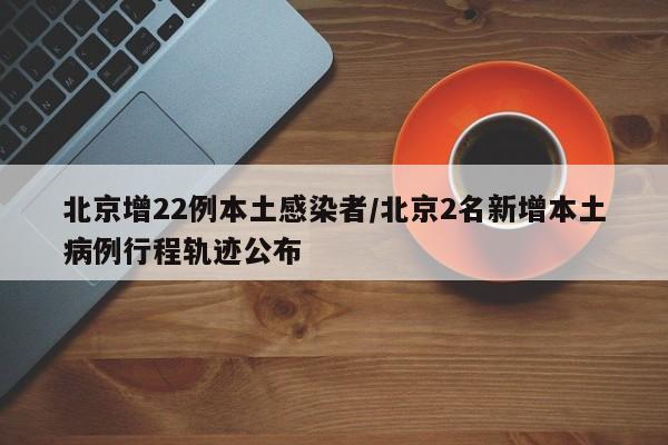 北京增22例本土感染者/北京2名新增本土病例行程轨迹公布