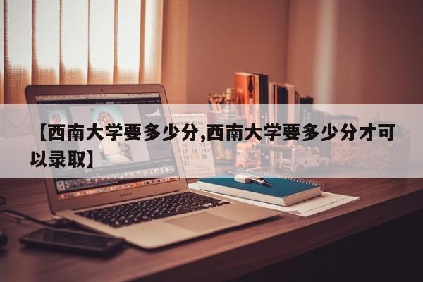 【西南大学要多少分,西南大学要多少分才可以录取】