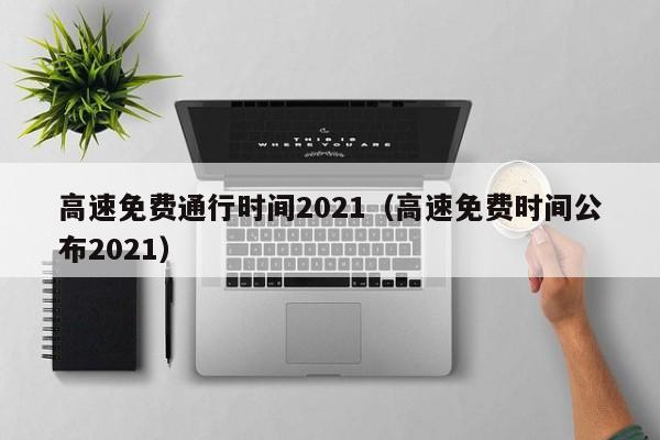高速免费通行时间2021（高速免费时间公布2021）