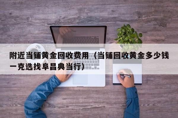 附近当铺黄金回收费用（当铺回收黄金多少钱一克选找阜昌典当行）