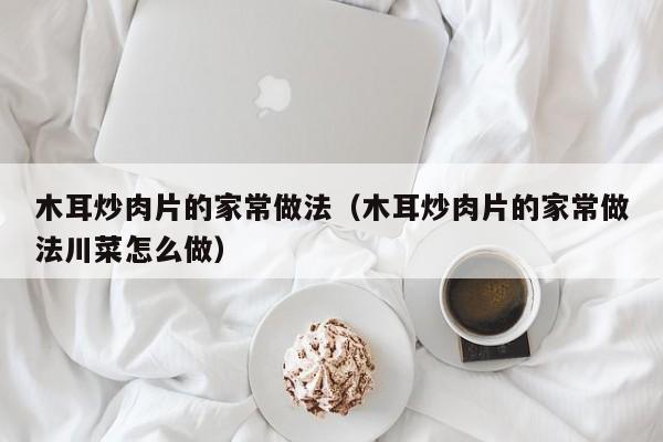 木耳炒肉片的家常做法（木耳炒肉片的家常做法川菜怎么做）