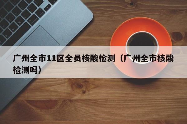 广州全市11区全员核酸检测（广州全市核酸检测吗）