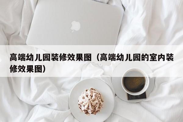 高端幼儿园装修效果图（高端幼儿园的室内装修效果图）