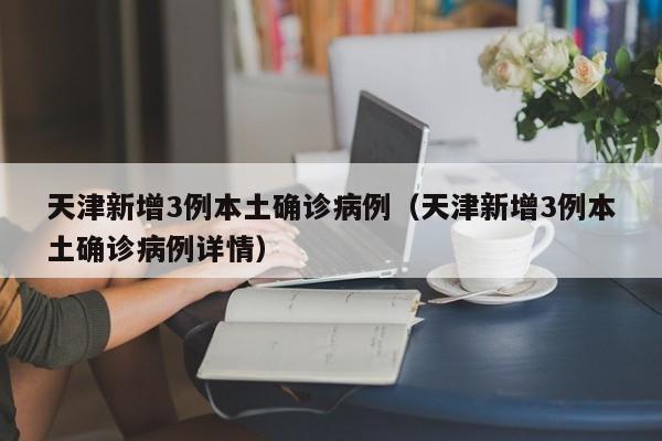 天津新增3例本土确诊病例（天津新增3例本土确诊病例详情）