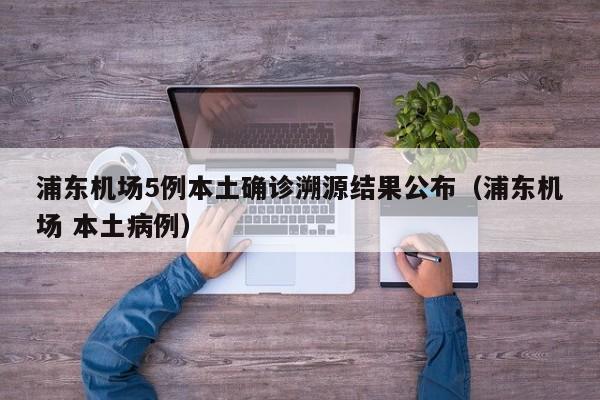 浦东机场5例本土确诊溯源结果公布（浦东机场 本土病例）