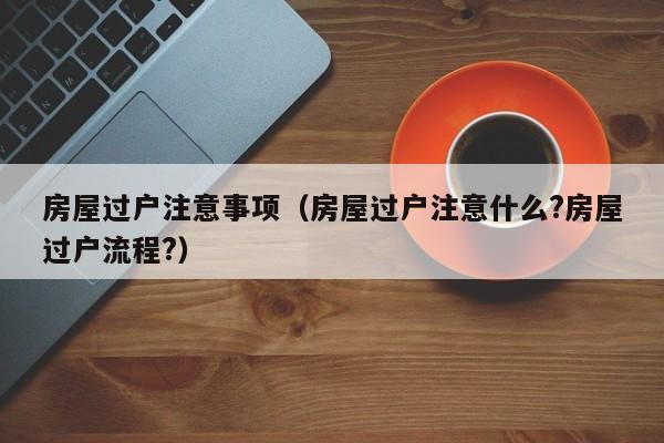房屋过户注意事项（房屋过户注意什么?房屋过户流程?）