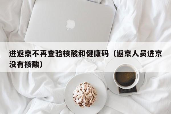 进返京不再查验核酸和健康码（返京人员进京没有核酸）