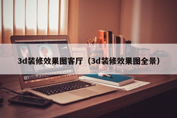 3d装修效果图客厅（3d装修效果图全景）