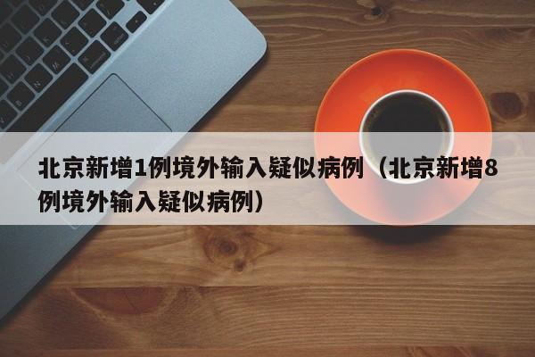北京新增1例境外输入疑似病例（北京新增8例境外输入疑似病例）