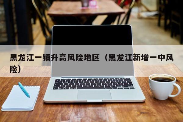 黑龙江一镇升高风险地区（黑龙江新增一中风险）