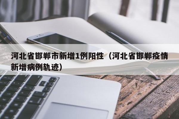 河北省邯郸市新增1例阳性（河北省邯郸疫情新增病例轨迹）