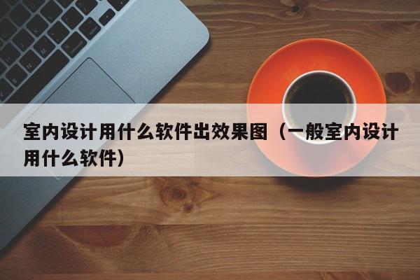 室内设计用什么软件出效果图（一般室内设计用什么软件）