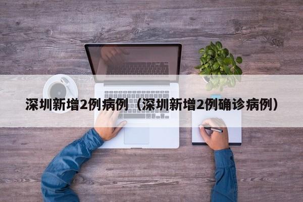 深圳新增2例病例（深圳新增2例确诊病例）