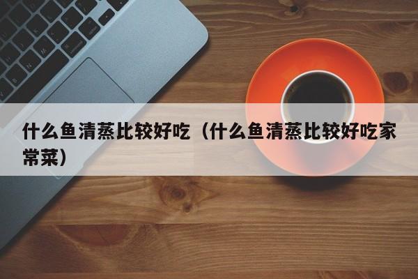 什么鱼清蒸比较好吃（什么鱼清蒸比较好吃家常菜）