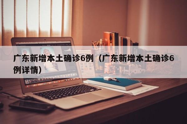 广东新增本土确诊6例（广东新增本土确诊6例详情）