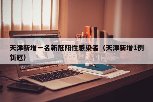 天津新增一名新冠阳性感染者（天津新增1例新冠）