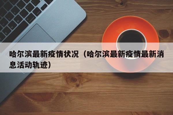 哈尔滨最新疫情状况（哈尔滨最新疫情最新消息活动轨迹）