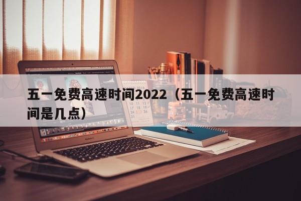 五一免费高速时间2022（五一免费高速时间是几点）