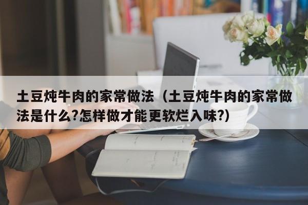土豆炖牛肉的家常做法（土豆炖牛肉的家常做法是什么?怎样做才能更软烂入味?）