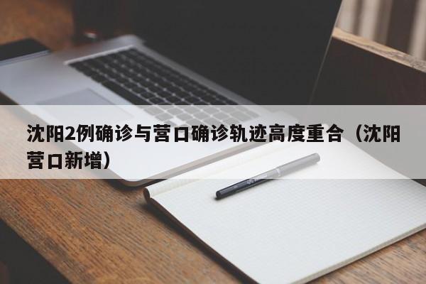 沈阳2例确诊与营口确诊轨迹高度重合（沈阳营口新增）