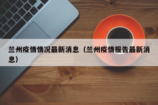 兰州疫情情况最新消息（兰州疫情报告最新消息）