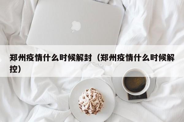 郑州疫情什么时候解封（郑州疫情什么时候解控）