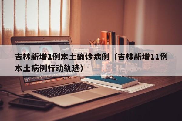 吉林新增1例本土确诊病例（吉林新增11例本土病例行动轨迹）