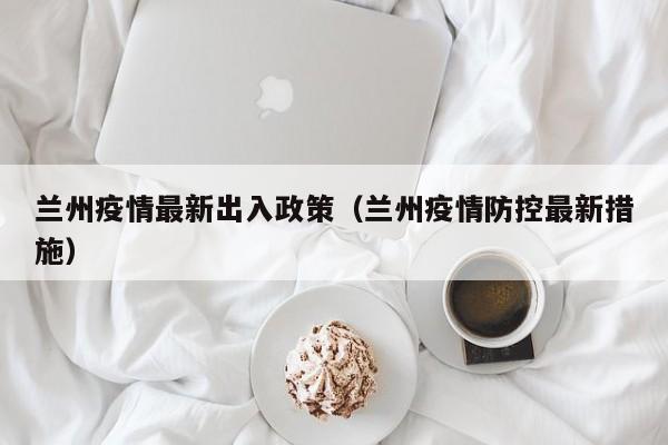 兰州疫情最新出入政策（兰州疫情防控最新措施）