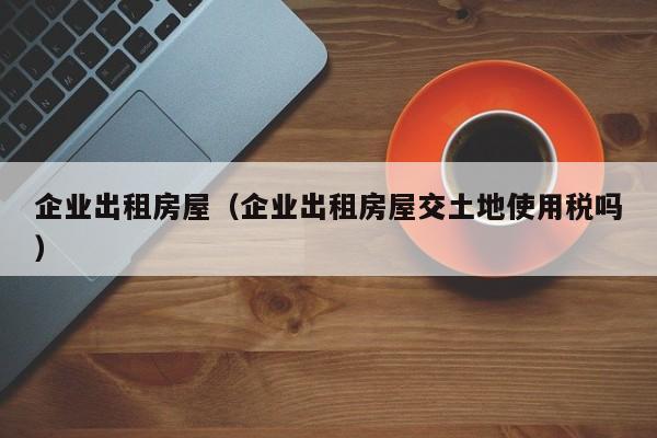 企业出租房屋（企业出租房屋交土地使用税吗）