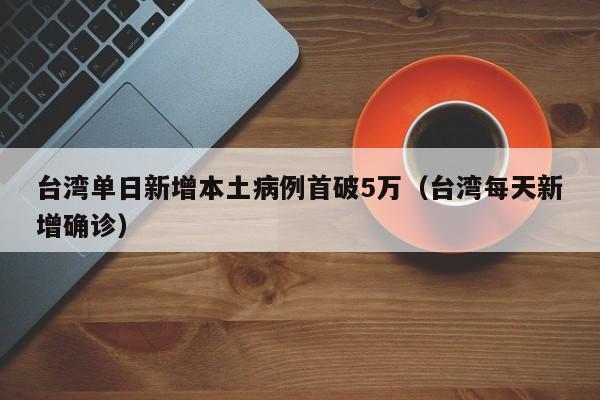 台湾单日新增本土病例首破5万（台湾每天新增确诊）