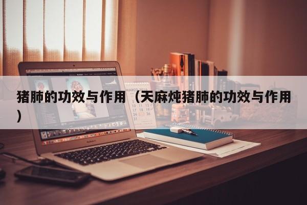 猪肺的功效与作用（天麻炖猪肺的功效与作用）