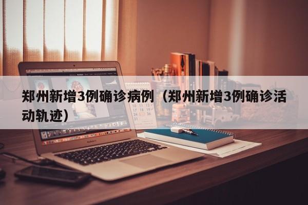 郑州新增3例确诊病例（郑州新增3例确诊活动轨迹）