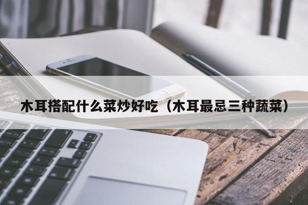 木耳搭配什么菜炒好吃（木耳最忌三种蔬菜）